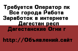 Требуется Оператор пк - Все города Работа » Заработок в интернете   . Дагестан респ.,Дагестанские Огни г.